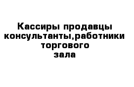 Кассиры продавцы-консультанты,работники торгового зала